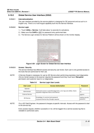 Page 183GE HEALTHCARE
DIRECTION 5394141, REVISION 1LOGIQ™ P5 SERVICE MANUAL
Section 5-4 - Main Board Detail 5 - 41
5-10-2 Global Service User Interface (GSUI)
5-10-2-1 Internationalization
The user interface provided by the  service platform is designed for GE personnel and as such is in 
English only. There is no multi-lingual c apability built into the Service Interface.
5-10-2-2 Service Login 1.) Touch Utility > Service . It will take about 1p seconds for activations.
2.) Make sure that  CAPS is OFF
 for...