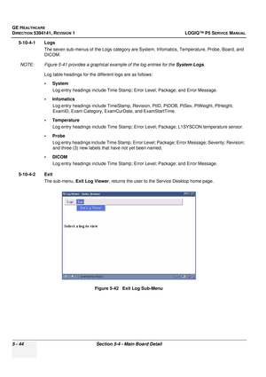 Page 186GE HEALTHCARE
DIRECTION 5394141, REVISION 1LOGIQ™ P5 SERVICE MANUAL
5 - 44Section 5-4 - Main Board Detail
5-10-4-1 Logs
The seven sub-menus of the Logs category are Syst em, Infomatics, Temperature, Probe, Board, and 
DICOM.
NOTE: Figure 5-41 provides a graphical example of the log entries for the  System Logs.
Log table headings for the different logs are as follows:
•System Log entry headings include Time Stamp; Error Level; Package; and Error Message.
•Infomatics Log entry headings include TimeStamp,...