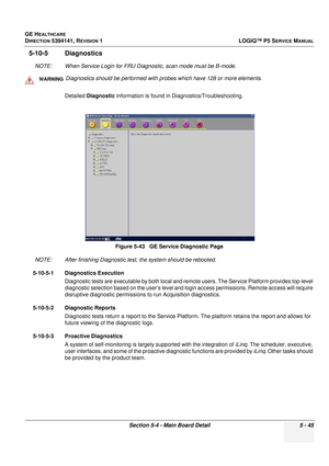 Page 187GE HEALTHCARE
DIRECTION 5394141, REVISION 1LOGIQ™ P5 SERVICE MANUAL
Section 5-4 - Main Board Detail 5 - 45
5-10-5 Diagnostics
NOTE: When Service Login for FRU Diagnostic, scan mode must be B-mode.
Detailed  Diagnostic  information is found in Diagnostics/Troubleshooting.
NOTE: After finishing Diagnostic te st, the system should be rebooted.
5-10-5-1 Diagnostics Execution Diagnostic tests are executable by both local and remo te users. The Service Platform provides top-level 
diagnostic selection  based...