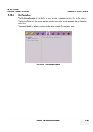 Page 189GE HEALTHCARE
DIRECTION 5394141, REVISION 1LOGIQ™ P5 SERVICE MANUAL
Section 5-4 - Main Board Detail 5 - 47
5-10-8 Configuration
The Configuration  page is intended to be used to setup  various configuration files on the system.
The Service Platform is the access and authorizati on control for remote access to the configuration 
subsystem.
The enable/disable of software options can be done from this Configuration page.
Figure 5-46   Configuration Page 