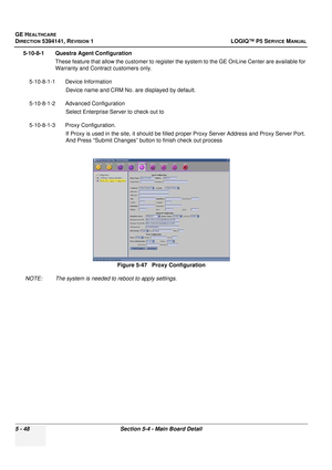 Page 190GE HEALTHCARE
DIRECTION 5394141, REVISION 1LOGIQ™ P5 SERVICE MANUAL
5 - 48Section 5-4 - Main Board Detail
5-10-8-1 Questra Agent Configuration
These feature that allow the customer  to register the system to the GE OnLine Center are available for 
Warranty and Contract customers only.
5-10-8-1-1 Device Information Device name and CRM No. are displayed by default. 
5-10-8-1-2 Advanced Configuration Select Enterprise Server to check out to
5-10-8-1-3 Proxy Configuration.  If Proxy is used in the site, it...