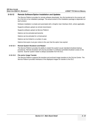 Page 193GE HEALTHCARE
DIRECTION 5394141, REVISION 1LOGIQ™ P5 SERVICE MANUAL
Section 5-4 - Main Board Detail 5 - 51
5-10-12 Remote Software/Option Installation and Updates
The Service Platform provides for remote software downloads. Any file transfer red to the scanner will 
be in the form of an installation package. The actual  content of the installation package is dependent on 
each product. 
Software installation is simple and automated with a  Graphic User Interface (GUI), where applicable.
Supports software...