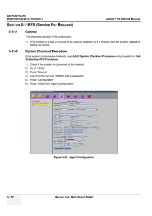 Page 194GE HEALTHCARE
DIRECTION 5394141, REVISION 1LOGIQ™ P5 SERVICE MANUAL
5 - 52Section 5-4 - Main Board Detail
Section 5-11RFS (Service For Request)
5-11-1 General 
This describes general RFS functionality.
1.) RFS function is a call for service to be used by cu stomer or FE directly from the system instead of 
calling GE Cares.
5-11-2 System Checkout Procedure
If the system is checked out already, skip  5-8-2) System Checkout Procedure and proceed from 5-8-
3) Sending RFS Procedure .
1.) Check if the system...