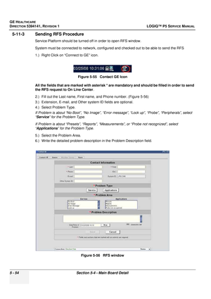 Page 196GE HEALTHCARE
DIRECTION 5394141, REVISION 1LOGIQ™ P5 SERVICE MANUAL
5 - 54Section 5-4 - Main Board Detail
5-11-3 Sending RFS Procedure
Service Platform should be turned off in order to open RFS window.
System must be connected to network, configured and checked out to be able to send the RFS
1.) Right Click on “Connect to GE” icon.
All the fields that are marked with asterisk * are mandatory and should be filled in order to send 
the RFS request to On Line Center .
2.) Fill out the Last name, First name,...