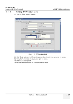 Page 197GE HEALTHCARE
DIRECTION 5394141, REVISION 1LOGIQ™ P5 SERVICE MANUAL
Section 5-4 - Main Board Detail 5 - 55
5-11-3              Sending RFS Procedure (cont’d)
7.) Then the “Send” button is enabled.
8.) Click “Send” button and wait  for confirmation window with reference number on the screen.
9.) Verify that “confirmation  message” pops up in the screen.
10.) RFS request is completed.
11.) On Line Center will contact  the customer shortly by phone.
Figure 5-57   RFS send enabled 