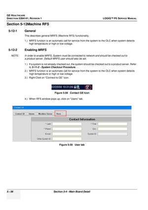 Page 198GE HEALTHCARE
DIRECTION 5394141, REVISION 1LOGIQ™ P5 SERVICE MANUAL
5 - 56Section 5-4 - Main Board Detail
Section 5-12Machine RFS
5-12-1 General 
This describes general MRFS (Machine RFS) functionality.
1.) MRFS function is an automatic call for service  from the system to the OLC when system detects 
high temperature or high or low voltage.
5-12-2 Enabling MRFS
NOTE: In order to enable MRFS, System must be conn ected to network and should be checked out to 
a product server. Default MRFS user should...