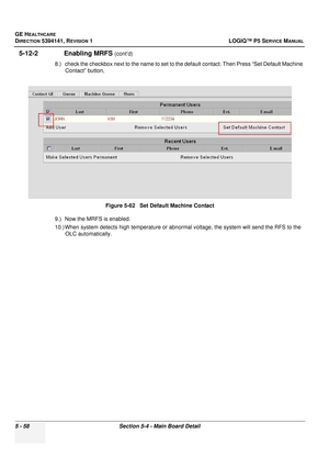 Page 200GE HEALTHCARE
DIRECTION 5394141, REVISION 1LOGIQ™ P5 SERVICE MANUAL
5 - 58Section 5-4 - Main Board Detail
5-12-2              Enabling MRFS (cont’d)
8.) check the checkbox next to the name to set to t he default contact. Then Press “Set Default Machine 
Contact” button,
9.) Now the MRFS is enabled.
10.) When system detects high te mperature or abnormal voltage, the system will send the RFS to the 
OLC automatically. Figure 5-62   Set Default Machine Contact 