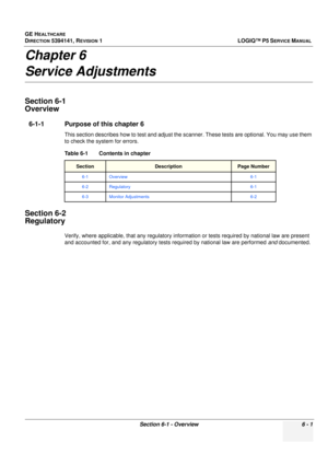 Page 203GE HEALTHCARE
DIRECTION 5394141, REVISION  1 LOGIQ™ P5 SERVICE MANUAL 
Section 6-1 - Overview 6 - 1
Chapter 6
Service Adjustments
Section 6-1
Overview
6-1-1 Purpose of this chapter 6
This section describes how to test and adjust the scanner. These tests are optional. You may use them 
to check the system for errors.
Section 6-2
Regulatory
Verify, where applicable, that any regulatory information or tests required by national law are present 
and accounted for, and any regulatory tests required by...