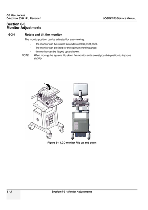 Page 204GE HEALTHCARE
DIRECTION 5394141, REVISION  1 LOGIQ™ P5 SERVICE MANUAL  
6 - 2 Section 6-3 - Monitor Adjustments
Section 6-3 
Monitor Adjustments
6-3-1 Rotate and ti lt the monitor
The monitor position can be adjusted for easy viewing.
- The monitor can be rotated around its central pivot point.
- The monitor can be tilted for the optimum viewing angle.
- the monitor can be flipped up and down.
NOTE:  When moving the system, f lip down the monitor to its lowest possible position to improve 
stability....