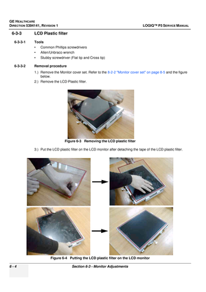 Page 206GE HEALTHCARE
DIRECTION 5394141, REVISION  1 LOGIQ™ P5 SERVICE MANUAL  
6 - 4 Section 6-3 - Monitor Adjustments
6-3-3 LCD Plastic filter
6-3-3-1 Tools • Common Phillips screwdrivers
• Allen/Unbraco wrench
• Stubby screwdriver (Flat tip and Cross tip)
6-3-3-2 Removal procedure 1.) Remove the Monitor cover set. Refer to the  8-2-2 Monitor cover set on page 8-5 and the figure 
below.
2.) Remove the LCD Plastic filter.
3.) Put the LCD plastic filter on the LCD monitor  after detaching the tape of the LCD...