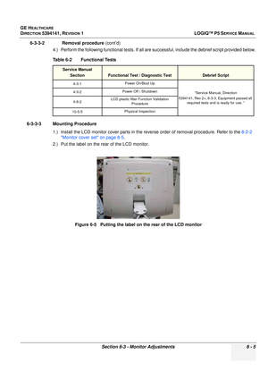 Page 207GE HEALTHCARE
DIRECTION 5394141, REVISION  1 LOGIQ™ P5 SERVICE MANUAL 
Section 6-3 - Monitor Adjustments 6 - 5
6-3-3-2              Removal procedure  (cont’d)
4.) Perform the following functional tests. If all ar e successful, include the debrief script provided below.
6-3-3-3 Mounting Procedure 1.) Install the LCD monitor cover parts in the reve rse order of removal procedure. Refer to the 8-2-2 
Monitor cover set on page 8-5 .
2.) Put the label on the rear of the LCD monitor. Table 6-2    Functional...