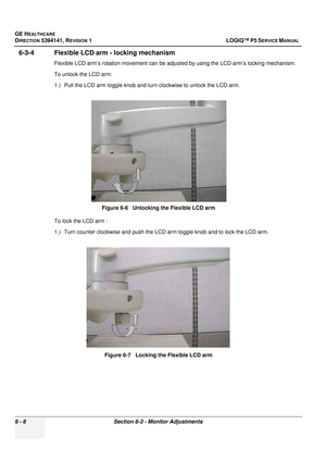 Page 208GE HEALTHCARE
DIRECTION 5394141, REVISION  1 LOGIQ™ P5 SERVICE MANUAL  
6 - 6 Section 6-3 - Monitor Adjustments
6-3-4 Flexible LCD arm - locking mechanism
Flexible LCD arm’s rotation movement can be adjusted by using the LCD arm’s locking mechanism.
To unlock the LCD arm:
1.) Pull the LCD arm toggle knob and turn clockwise to unlock the LCD arm.
To lock the LCD arm :
1.) Turn counter clockwise and push the LCD arm toggle knob and to lock the LCD arm. Figure 6-6   Unlocking the Flexible LCD arm
Figure 6-7...