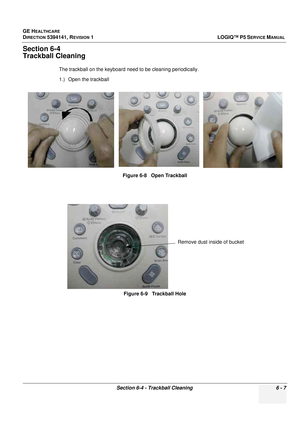 Page 209GE HEALTHCARE
DIRECTION 5394141, REVISION  1 LOGIQ™ P5 SERVICE MANUAL 
Section 6-4 - Trackball Cleaning 6 - 7
Section 6-4
Trackball Cleaning
The trackball on the keyboard need to be cleaning periodically.
1.) Open the trackball 
Figure 6-8   Open Trackball
Figure 6-9   Trackball Hole
Remove dust inside of bucket 