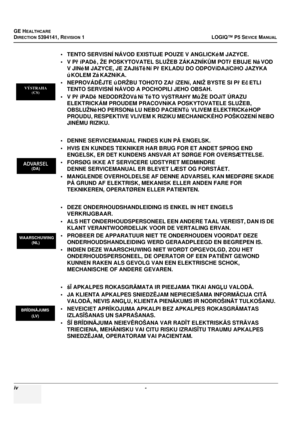 Page 22GE HEALTHCARE
DIRECTION 5394141, REVISION 1LOGIQ™ P5 SEVICE MANUAL
iv - 
• TENTO SERVISNÍ NÁVOD EXISTUJE POUZE V ANGLICKé M JAZYCE.
•VPříPADě , ŽE POSKYTOVATEL SLUŽEB ZÁKAZNÍK ŮM POT řEBUJE Ná VOD 
V JINé M JAZYCE, JE ZAJIšTě Ní PřEKLADU DO ODPOVíDAJíCíHO JAZYKA 
ú KOLEM Zá KAZNíKA. 
• NEPROVÁD ĚJTE ú DRŽBU TOHOTO ZA říZENí, ANIŽ BYSTE SI P řEč ETLI 
TENTO SERVISNÍ NÁVOD A POCHOPILI JEHO OBSAH.
•VP říPADě  NEDODRŽOVá Ní Té TO VýSTRAHY M ůŽE DOJíT ÚRAZU 
ELEKTRICKÁM PROUDEM PRACOVNíKA POSKYTOVATELE...