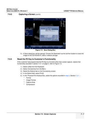 Page 217GE HEALTHCARE
DIRECTION 5394141, REVISION  1 LOGIQ™ P5 SERVICE MANUAL 
Section 7-3 - Screen Captures 7 - 7
7-3-3               Capturing a Screen (cont’d)
5.) A Save dialog box will be open ed. Choose the destination as the archive location to save the 
image on the CD-R/DVD-R, USB or network storage.
7-3-4 Reset the P2 Key to  Customer’s Functionality
If the customer had programmed the P2 Key to a function other than screen  capture, restore that 
functionality recorded in section 7-3-1 on page 4. refer...