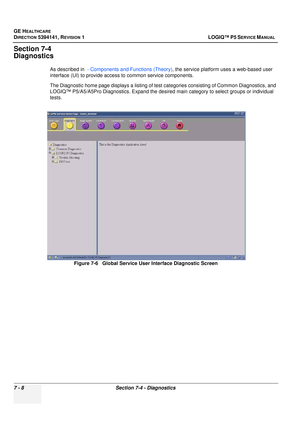 Page 218GE HEALTHCARE
DIRECTION 5394141, REVISION  1 LOGIQ™ P5 SERVICE MANUAL  
7 - 8 Section 7-4 - Diagnostics
Section 7-4
Diagnostics
As described in   - Components and Functions (Theory) , the service platform uses a web-based user 
interface (UI) to provide access to common service components.
The Diagnostic home page displays a listing of test  categories consisting of Common Diagnostics, and 
LOGIQ™ P5/A5/A5Pro Diagnostics. Ex pand the desired main category to select groups or individual 
tests.
Figure 7-6...