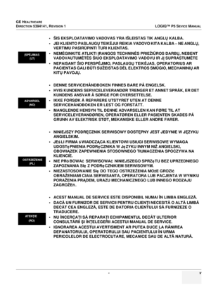 Page 23GE HEALTHCARE
DIRECTION 5394141, REVISION 1LOGIQ™ P5 SEVICE MANUAL
 - v
• ŠIS EKSPLOATAVIMO VADOVAS YRA IŠLEISTAS TIK ANGLŲ  KALBA.
• JEI KLIENTO PASLAUGŲ  TEIKĖJUI REIKIA VADOVO KITA KALBA – NE ANGL Ų, 
VERTIMU PASIR ŪPINTI TURI KLIENTAS.
•NEM ĖGINKITE ATLIKTI  ĮRANGOS TECHNIN ĖS PRIEŽIŪROS DARBŲ , NEBENT 
VADOVAUTUM ĖTĖ S ŠIUO EKSPLOATAVIMO VADOVU IR J Į SUPRASTUM ĖTE
• NEPAISANT ŠIO PERSP ĖJIMO, PASLAUG Ų TEIK ĖJAS, OPERATORIUS AR 
PACIENTAS GALI B ŪTI SUŽEISTAS D ĖL ELEKTROS SM ŪGIO, MECHANINI Ų AR...