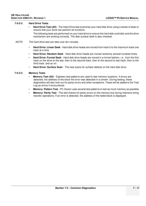 Page 221GE HEALTHCARE
DIRECTION 5394141, REVISION  1 LOGIQ™ P5 SERVICE MANUAL 
Section 7-5 - Common Diagnostics 7 - 11
7-5-2-2 Hard Drive Tests
•Hard Drive Test (All)  - The Hard Drive test examines your hard disk drive using a series of tests to 
ensure that your drive can perform its functions.
The following tests are performed on your hard drive to ensure the hard disk controller and the drive 
mechanism are working correctly. The disk surface itself is also checked.
NOTE: The hard drive test can take over...