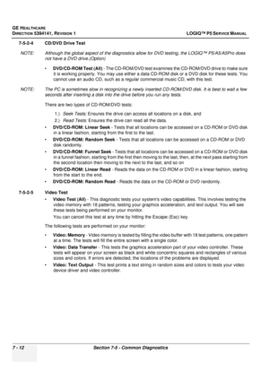 Page 222GE HEALTHCARE
DIRECTION 5394141, REVISION  1 LOGIQ™ P5 SERVICE MANUAL  
7 - 12 Section 7-5 - Common Diagnostics
7-5-2-4 CD/DVD Drive Test NOTE: Although the global aspect of the diagnostics a llow for DVD testing, the LOGIQ™ P5/A5/A5Pro does 
not have a DVD drive.(Option)
• DVD/CD-ROM Test (All)  - The CD-ROM/DVD test examines  the CD-ROM/DVD drive to make sure 
it is working properly. You may use either a data  CD-ROM disk or a DVD disk for these tests. You 
cannot use an audio CD, such as a regu lar...