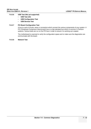 Page 223GE HEALTHCARE
DIRECTION 5394141, REVISION  1 LOGIQ™ P5 SERVICE MANUAL 
Section 7-5 - Common Diagnostics 7 - 13
7-5-2-6 USB Test (Not yet supported)
• USB Test (All)
• USB Configuration Test
• USB Devices Test
7-5-2-7 PCI Board Configuration Test A bus is a set of circuits, wires or connectors whic h connect the various components of your system. A 
PCI (Peripheral Component Interconnect) bus is a fast standard bus which is common in Pentium 
systems. Various tests are run on the PCI bus in  order to...