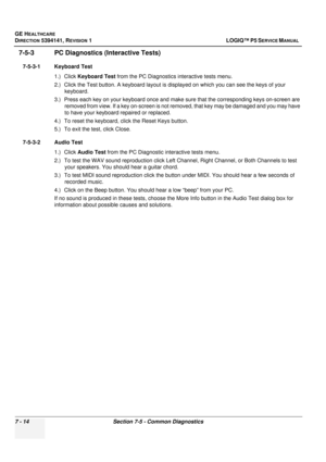 Page 224GE HEALTHCARE
DIRECTION 5394141, REVISION  1 LOGIQ™ P5 SERVICE MANUAL  
7 - 14 Section 7-5 - Common Diagnostics
7-5-3 PC Diagnostics  (Interactive Tests)
7-5-3-1 Keyboard Test
1.) Click Keyboard Test  from the PC Diagnostics interactive tests menu.
2.) Click the Test button. A keyboard layout is di splayed on which you can see the keys of your 
keyboard.
3.) Press each key on your keyboard  once and make sure that the corresponding keys on-screen are 
removed from view. If a key on-screen is not re...