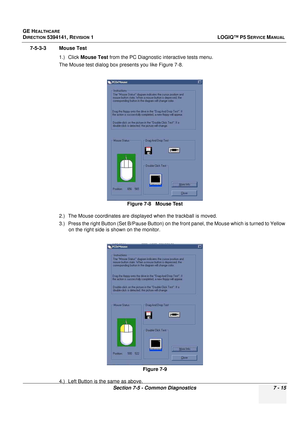 Page 225GE HEALTHCARE
DIRECTION 5394141, REVISION  1 LOGIQ™ P5 SERVICE MANUAL 
Section 7-5 - Common Diagnostics 7 - 15
7-5-3-3 Mouse Test
1.) Click Mouse Test  from the PC Diagnostic interactive tests menu.
The Mouse test dialog box presents you like Figure 7-8.
2.) The Mouse coordinates are displayed when the trackball is moved.
3.) Press the right Button (Set B/Pause Button) on the front panel, the Mouse wh ich is turned to Yellow 
on the right side is shown on the monitor.
4.) Left Button is the same as...