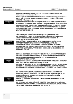 Page 24GE HEALTHCARE
DIRECTION 5394141, REVISION 1LOGIQ™ P5 SEVICE MANUAL
vi - 
•Данно е  ру к о в о д с т в о  по  о бс луж ива нию  ПРЕДОСТАВЛЯЕТСЯ  
только  на  а нглийс ко м  Яз ы к е .
• Ес л и  с ервис но МУ  ПЕРСОНАЛУ  клиента  нео бходимо  ру к о в о д с т в о  
не  на  английском  ЯЗЫКЕ , клиенту  следует  самостоЯтельно  
ОБЕСПЕЧИТЬ  перево д .
• ПЕРЕД  ОБСЛУЖИВАНИЕМ  ОБОРУДОВАНИЯ  ОБЯЗАТЕЛЬНО  ОБРАТИТЕСЬ 
К  ДАННОМУ  РУКОВОДСТВУ  И  ПОЙМИТЕ  ИЗЛОЖЕННЫЕ  В  НЕМ  СВЕДЕНИЯ .
• НЕСОБЛЮДЕНИЕ  УКАЗАННЫХ...