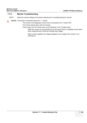 Page 239GE HEALTHCARE
DIRECTION 5394141, REVISION  1 LOGIQ™ P5 SERVICE MANUAL 
Section 7-7 - Trouble Shooting Tree 7 - 29
7-7-6 Monitor Troubleshooting
NOTE: Reset the monitor settings to the factory defaults prior to troubleshooting the monitor.
NOTICEComments to remember about the 15” monitor.
The monitor is the diagnostic monitor and is connected to AC 110/220 VAC.
The monitor powers down with the console.
Power output from AC Po wer assy via AC distributor in AC Transbox assy:
When the monitor is not...