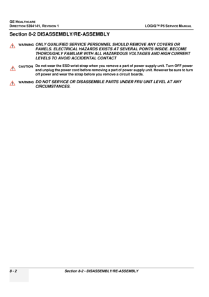 Page 248GE HEALTHCARE
DIRECTION 5394141, REVISION  1 LOGIQ™ P5 SERVICE MANUAL  
8 - 2 Section 8-2 - DISASSEMBLY/RE-ASSEMBLY
Section 8-2 DISASS EMBLY/RE-ASSEMBLY 
WARNINGWARNINGONLY QUALIFIED SERVICE PERSONNEL  SHOULD REMOVE ANY COVERS OR 
PANELS. ELECTRICAL HAZARDS EXISTS AT SEVERAL POINTS INSIDE. BECOME 
THOROUGHLY FAMILIAR WITH ALL HAZARDOUS VOLTAGES AND HIGH CURRENT 
LEVELS TO AVOID ACCIDENTAL CONTACT
CAUTIONDo not wear the ESD wrist strap when you remo ve a part of power supply unit. Turn OFF power 
and...