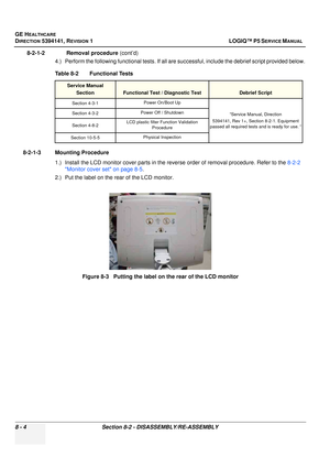 Page 250GE HEALTHCARE
DIRECTION 5394141, REVISION  1 LOGIQ™ P5 SERVICE MANUAL  
8 - 4 Section 8-2 - DISASSEMBLY/RE-ASSEMBLY
8-2-1-2              Removal procedure  (cont’d)
4.) Perform the following functional tests. If all are successful, include the debrief script provided below.
8-2-1-3 Mounting Procedure 1.) Install the LCD monitor cover parts in the reve rse order of removal procedure. Refer to the 8-2-2 
Monitor cover set on page 8-5 .
2.) Put the label on the rear of the LCD monitor. Table 8-2...