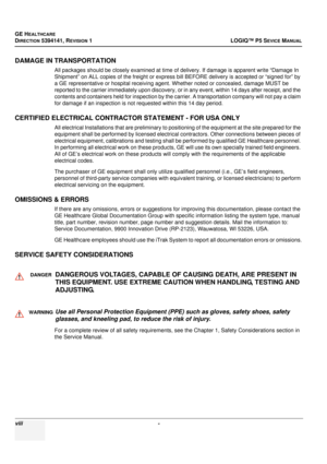 Page 26GE HEALTHCARE
DIRECTION 5394141, REVISION 1LOGIQ™ P5 SEVICE MANUAL
viii - 
DAMAGE IN TRANSPORTATION
All packages should be closely examined at time of delivery. If damage is apparent write “Damage In 
Shipment” on ALL copies of the freight or express bill BEFORE delivery  is accepted or “signed for” by 
a GE representative or hospital receiving agent. Whether noted or concealed, damage MUST be 
reported to the carrier immediately upon discovery, or  in any event, within 14 days after receipt, and the...