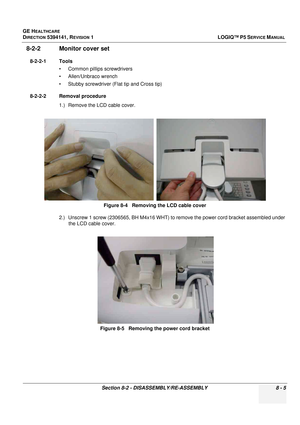 Page 251GE HEALTHCARE
DIRECTION 5394141, REVISION  1LOGIQ™ P5 SERVICE MANUAL 
Section 8-2 - DISASSEMBLY/RE-ASSEMBLY 8 - 5
8-2-2 Monitor cover set
8-2-2-1 Tools • Common pilIips screwdrivers
• Allen/Unbraco wrench
• Stubby screwdriver (Flat tip and Cross tip)
8-2-2-2 Removal procedure 1.) Remove the LCD cable cover.
2.) Unscrew 1 screw (2306565, BH M4x16 WHT) to remove the power cord bracket assembled under the LCD cable cover. Figure 8-4   Removing the LCD cable cover
Figure 8-5   Removing the power cord bracket 