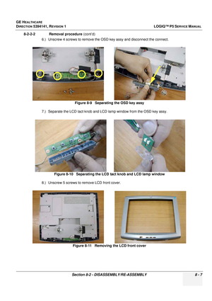 Page 253GE HEALTHCARE
DIRECTION 5394141, REVISION  1LOGIQ™ P5 SERVICE MANUAL 
Section 8-2 - DISASSEMBLY/RE-ASSEMBLY 8 - 7
8-2-2-2              Removal procedure  (cont’d)
6.) Unscrew 4 screws to remove the OS D key assy and disconnect the connect.
7.) Separate the LCD tact knob and LCD lamp window from the OSD key assy.
8.) Unscrew 5 screws to  remove LCD front cover.
Figure 8-9   Separating the OSD key assy
Figure 8-10   Separating the LCD tact knob and LCD lamp window
Figure 8-11   Removing the LCD front cover 