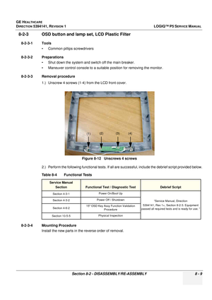 Page 255GE HEALTHCARE
DIRECTION 5394141, REVISION  1LOGIQ™ P5 SERVICE MANUAL 
Section 8-2 - DISASSEMBLY/RE-ASSEMBLY 8 - 9
8-2-3 OSD button and lamp  set, LCD Plastic Filter
8-2-3-1 Tools
• Common pilIips screwdrivers
8-2-3-2 Preparations • Shut down the system and switch off the main breaker.
• Maneuver control console to a suitable position for removing the monitor.
8-2-3-3 Removal procedure 1.) Unscrew 4 screws (1-4) from the LCD front cover.
2.) Perform the following functional tests. If all ar e successful,...