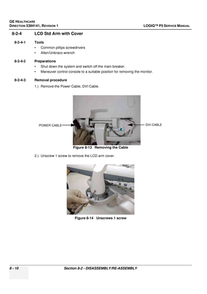 Page 256GE HEALTHCARE
DIRECTION 5394141, REVISION  1 LOGIQ™ P5 SERVICE MANUAL  
8 - 10 Section 8-2 - DISASSEMBLY/RE-ASSEMBLY
8-2-4 LCD Std Arm with Cover
8-2-4-1 Tools • Common pilIips screwdrivers
• Allen/Unbraco wrench
8-2-4-2 Preparations • Shut down the system and switch off the main breaker.
• Maneuver control console to a suitable position for removing the monitor.
8-2-4-3 Removal procedure 1.) Remove the Power Cable, DVI Cable.
2.) Unscrew 1 screw to re move the LCD arm cover.
Figure 8-13   Removing the...