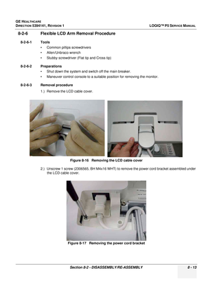 Page 259GE HEALTHCARE
DIRECTION 5394141, REVISION  1LOGIQ™ P5 SERVICE MANUAL 
Section 8-2 - DISASSEMBLY/RE-ASSEMBLY 8 - 13
8-2-6 Flexible LCD Arm Removal Procedure
8-2-6-1 Tools • Common pilIips screwdrivers
• Allen/Unbraco wrench
• Stubby screwdriver (Flat tip and Cross tip)
8-2-6-2 Preparations • Shut down the system and switch off the main breaker.
• Maneuver control console to a suitable position for removing the monitor.
8-2-6-3 Removal procedure 1.) Remove the LCD cable cover.
2.) Unscrew 1 screw (2306565,...