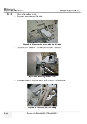 Page 260GE HEALTHCARE
DIRECTION 5394141, REVISION  1 LOGIQ™ P5 SERVICE MANUAL  
8 - 14 Section 8-2 - DISASSEMBLY/RE-ASSEMBLY
8-2-6-3              Removal procedure  (cont’d)
3.) Disconnect power cable and DVI cable.
4.) Unscrew 1 screw (2329677, TAP M4X16) to remove the Fold cover.
5.) Unscrew 2 screws (2159634, BH M4 x10 WHT) to remove the Cable clamp.
Figure 8-18   Disconnecting power cable and DVI cable
Figure 8-19   Removing the Fold cover
Figure 8-20   Removing the Cable clamp 