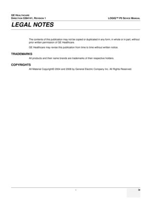 Page 27GE HEALTHCARE
DIRECTION 5394141, REVISION 1LOGIQ™ P5 SEVICE MANUAL
 - ix
LEGAL NOTES
The contents of this publication may not be copied or duplicated in any form, in whole or in part, without 
prior written permission of GE Healthcare.
GE Healthcare may revise this publication from time to time without written notice.
TRADEMARKS
All products and their name brands are trademarks of their respective holders.
COPYRIGHTS
All Material Copyright© 2004 and 2008 by Gene ral Electric Company Inc. All Rights...