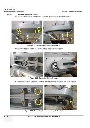 Page 262GE HEALTHCARE
DIRECTION 5394141, REVISION  1 LOGIQ™ P5 SERVICE MANUAL  
8 - 16 Section 8-2 - DISASSEMBLY/RE-ASSEMBLY
8-2-6-3              Removal procedure  (cont’d)
9.) Unscrew 4 screws (2159634, BH M4x10 WHT) to remove the Arm bottom cover.
10.) Unscrew 1 screw (2329677, TAP M4X16) to remove the Lock cover.
11.)  Unscrew 2 screws (2159625, PH M4x8 W/SP) to remove the Lower arm guide bracket. Figure 8-24   Removing the Arm bottom cover 
Figure 8-25   Removing the Lock cover
Figure 8-26   Removing the...