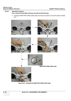 Page 268GE HEALTHCARE
DIRECTION 5394141, REVISION  1 LOGIQ™ P5 SERVICE MANUAL  
8 - 22 Section 8-2 - DISASSEMBLY/RE-ASSEMBLY
8-2-6-4 Assembly procedure First, remove LP5/LA5 Main K/ B Assy and LP5/LA5 Sub K/B Assy
1.) Change the MON PWR CONN LONG cable and remove  the cable tie of the DVI cable for flexible 
arm.
Figure 8-35   Changing the MON PWR CONN LONG cable
MON PWR CONN LONG cable 