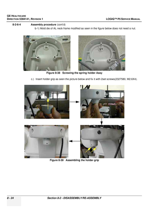 Page 270GE HEALTHCARE
DIRECTION 5394141, REVISION  1 LOGIQ™ P5 SERVICE MANUAL  
8 - 24 Section 8-2 - DISASSEMBLY/RE-ASSEMBLY
8-2-6-4              Assembly procedure  (cont’d)
b-1) Mold die of AL neck frame modified as seen in the figure below does not need a nut.
c.) Insert holder grip as seen the picture below and fix it with 2set screws(2327580, M2.6X4). Figure 8-38   Screwing the spring holder Assy
Figure 8-39   Assembling the holder grip 