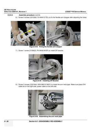 Page 272GE HEALTHCARE
DIRECTION 5394141, REVISION  1 LOGIQ™ P5 SERVICE MANUAL  
8 - 26 Section 8-2 - DISASSEMBLY/RE-ASSEMBLY
8-2-6-4              Assembly procedure  (cont’d)
6.) Screw 3 screws (2373562, FH M4X10 YEL) to fix the flexible arm stopper after adjusting the holes.
7.) Screw 1 screw (2159625, PH M4X8 W/SP) to install OP bracket.
8.) Screw 3 screws (5327646, HSH M6X16 WHT) to install the arm neck pipe. Make sure place DVI  cable be on the right side, power cable on the left side. Figure 8-43   Fixing...