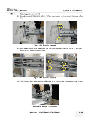 Page 273GE HEALTHCARE
DIRECTION 5394141, REVISION  1LOGIQ™ P5 SERVICE MANUAL 
Section 8-2 - DISASSEMBLY/RE-ASSEMBLY 8 - 27
8-2-6-4              Assembly procedure  (cont’d)
9.) Screw 2 screws (5177684, HSH M5X20 WHT) to  assemble the LCD monitor with flexible arm Top 
part.
10.) Insert the two cables inside the Flexible arm and Screw 4 screws (2159625, PH M4X8 W/SP) to  assemble the Lower arm cable bracket.
11.) Put in the two cables. Make sure place DVI cabl e be on the right side, power cable on the left...