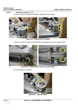 Page 274GE HEALTHCARE
DIRECTION 5394141, REVISION  1 LOGIQ™ P5 SERVICE MANUAL  
8 - 28 Section 8-2 - DISASSEMBLY/RE-ASSEMBLY
8-2-6-4              Assembly procedure  (cont’d)
12.) Screw 2 screws (2159626, PH M4X20) to assemble the Arm stopper.
13.) Screw 2 screws (2159625, PH M4X8 W/SP) to assemble the Lower arm guide bracket.
14.) Tie the Cables with Cable tie. Figure 8-49   Installing the Arm stopper
Figure 8-50   Assembling the Lower arm guide bracket
Figure 8-51   Tying the cables 