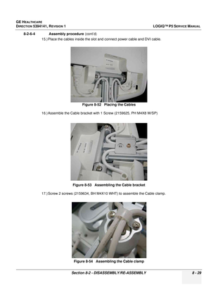 Page 275GE HEALTHCARE
DIRECTION 5394141, REVISION  1LOGIQ™ P5 SERVICE MANUAL 
Section 8-2 - DISASSEMBLY/RE-ASSEMBLY 8 - 29
8-2-6-4              Assembly procedure  (cont’d)
15.) Place the cables inside the slot  and connect power cable and DVI cable.
16.) Assemble the Cable bracket with 1 Screw (2159625, PH M4X8 W/SP)
17.) Screw 2 screws (2159634, BH M4X1 0 WHT) to assemble the Cable clamp.
Figure 8-52   Placing the Cables
Figure 8-53   Assembling the Cable bracket Figure 8-54   Assembling the Cable clamp 