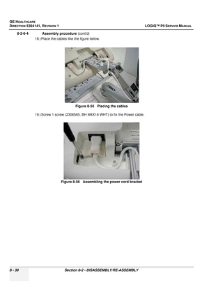 Page 276GE HEALTHCARE
DIRECTION 5394141, REVISION  1 LOGIQ™ P5 SERVICE MANUAL  
8 - 30 Section 8-2 - DISASSEMBLY/RE-ASSEMBLY
8-2-6-4              Assembly procedure  (cont’d)
18.) Place the cables like the figure below. 
19.) Screw 1 screw (2306565, BH M4X16 WHT) to fix the Power cable. Figure 8-55   Placing the cables
Figure 8-56   Assembling the power cord bracket 