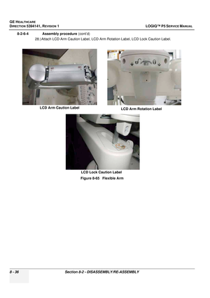 Page 282GE HEALTHCARE
DIRECTION 5394141, REVISION  1 LOGIQ™ P5 SERVICE MANUAL  
8 - 36 Section 8-2 - DISASSEMBLY/RE-ASSEMBLY
8-2-6-4              Assembly procedure  (cont’d)
28.) Attach LCD Arm Caution Label, LCD Arm Rotation Label, LCD Lock Caution Label.
Figure 8-65   Flexible Arm
LCD Arm Caution Label LCD Arm Rotation Label
LCD Lock Caution Label 