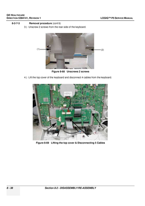 Page 284GE HEALTHCARE
DIRECTION 5394141, REVISION  1 LOGIQ™ P5 SERVICE MANUAL  
8 - 38 Section 8-2 - DISASSEMBLY/RE-ASSEMBLY
8-2-7-3              Removal procedure  (cont’d)
3.) Unscrew 2 screws from the rear side of the keyboard.
4.) Lift the top cover of the keyboard and  disconnect 4 cables from the keyboard.
Figure 8-68   Unscrews 2 screws
Figure 8-69   Lifting the top cover & Disconnecting 5 Cables
(1) (2) 