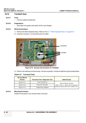 Page 288GE HEALTHCARE
DIRECTION 5394141, REVISION  1 LOGIQ™ P5 SERVICE MANUAL  
8 - 42 Section 8-2 - DISASSEMBLY/RE-ASSEMBLY
8-2-9 Trackball Assy 
8-2-9-1 Tools • Common pilIips screwdrivers
8-2-9-2 Preparations • Shut down the system and switch off the main breaker.
8-2-9-3 Removal procedure 1.) Remove the Main Keyboard Assy. Refer to the  8-2-7 Main Keyboard Assy on page 8-37.
2.) Unscrew 4 screws (1-4) and disconnect the cable.
3.) Perform the following functional tests. If all are successful, include the...