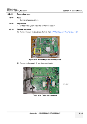 Page 291GE HEALTHCARE
DIRECTION 5394141, REVISION  1LOGIQ™ P5 SERVICE MANUAL 
Section 8-2 - DISASSEMBLY/RE-ASSEMBLY 8 - 45
8-2-11 Freeze key assy 
8-2-11-1 Tools • Common pilIips screwdrivers
8-2-11-2 Preparations • Shut down the system and switch off the main breaker.
8-2-11-3 Removal procedure 1.) Remove the Main Keyboard Assy. Refer to the  8-2-7 Main Keyboard Assy on page 8-37.
2.) Remove the 3 screws (1-3) and disconnect 1 cable. Figure 8-77   Freeze Key in the main keyboard
Figure 8-78   Freeze Key...